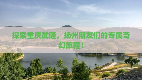 探索重庆武隆，扬州朋友们的专属奇幻旅程！