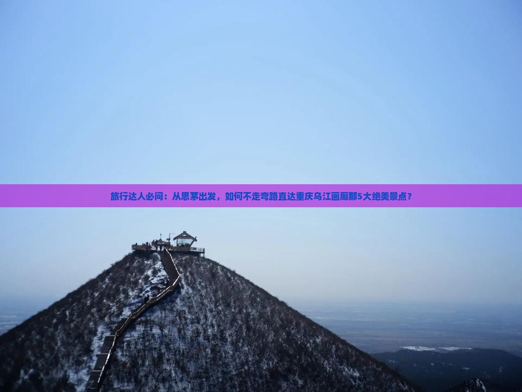 旅行达人必问：从思茅出发，如何不走弯路直达重庆乌江画廊那5大绝美景点？