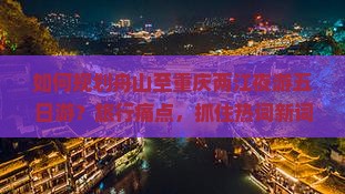 如何规划舟山至重庆两江夜游五日游？旅行痛点，抓住热词新词攻略必备！