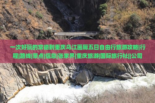 一次好玩的常德到重庆乌江画廊五日自由行旅游攻略|行程|路线|景点|信息|张家界|重庆旅游|国际旅行社||公司