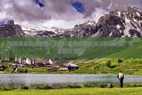 益阳朋友出游攻略：5步打造梦幻重庆乌江画廊之旅，你准备好了吗？