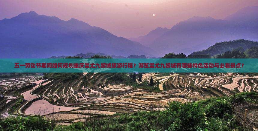 五一劳动节期间如何规划重庆蚩尤九黎城旅游行程？游览蚩尤九黎城有哪些特色活动与必看景点？