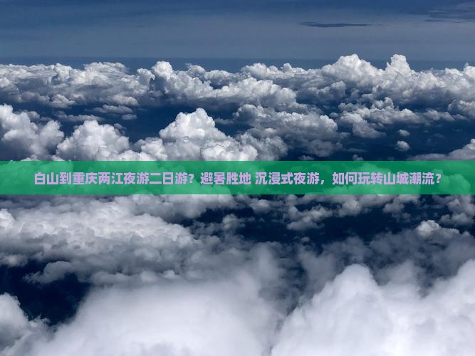 白山到重庆两江夜游二日游？避暑胜地+沉浸式夜游，如何玩转山城潮流？