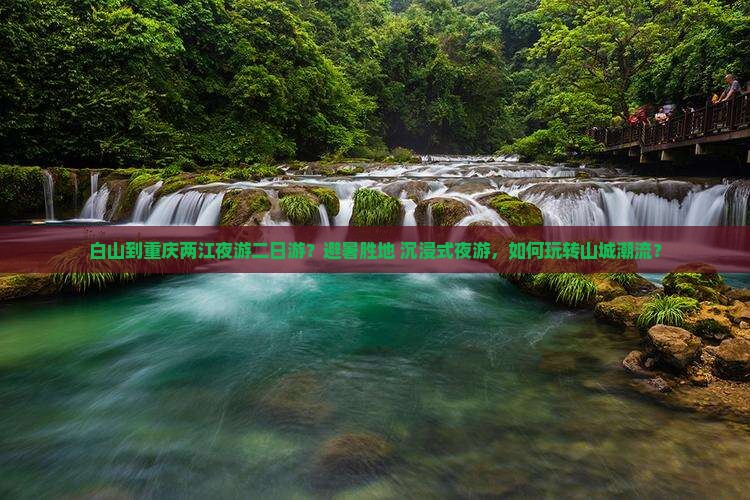 白山到重庆两江夜游二日游？避暑胜地+沉浸式夜游，如何玩转山城潮流？