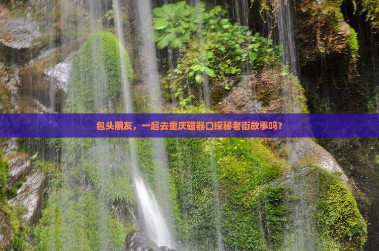 包头朋友，一起去重庆磁器口探秘老街故事吗？