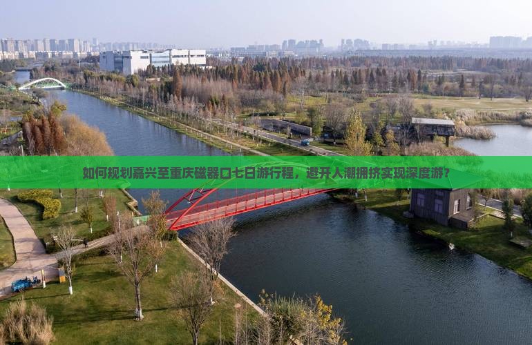 如何规划嘉兴至重庆磁器口七日游行程，避开人潮拥挤实现深度游？