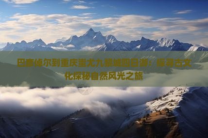 巴彦倬尔到重庆蚩尤九黎城四日游：探寻古文化探秘自然风光之旅