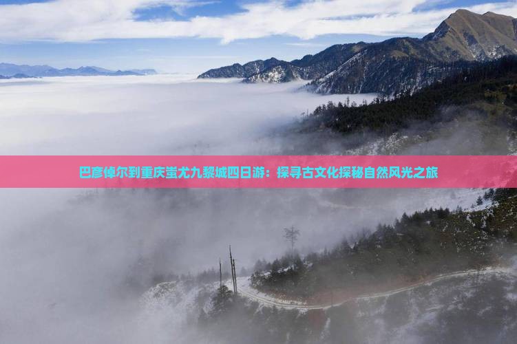 巴彦倬尔到重庆蚩尤九黎城四日游：探寻古文化探秘自然风光之旅