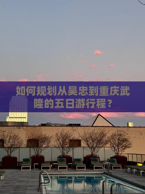 如何规划从吴忠到重庆武隆的五日游行程？