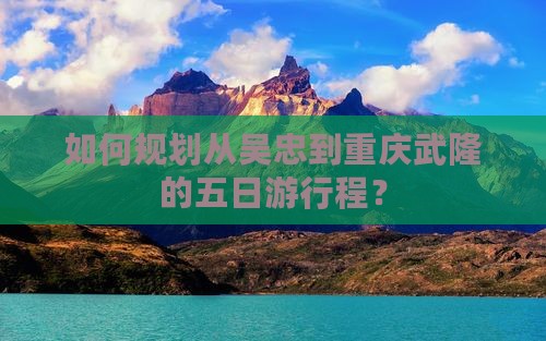 如何规划从吴忠到重庆武隆的五日游行程？