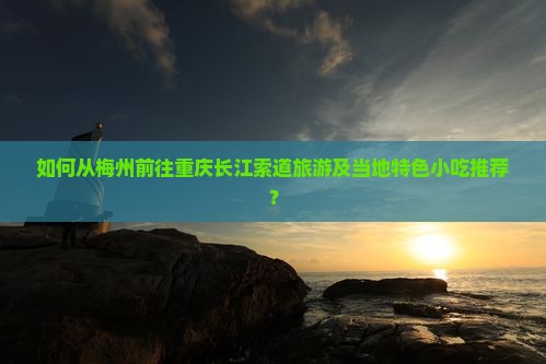 如何从梅州前往重庆长江索道旅游及当地特色小吃推荐？