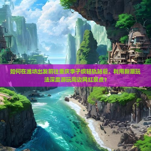 如何在潍坊出发前往重庆李子坝轻轨站后，利用新潮玩法深度游玩周边网红景点？