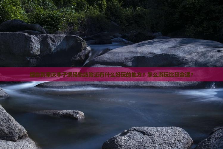 烟台到重庆李子坝轻轨站附近有什么好玩的地方？怎么游玩比较合适？