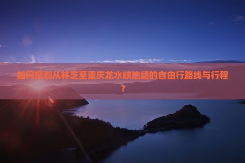 如何规划从林芝至重庆龙水峡地缝的自由行路线与行程？