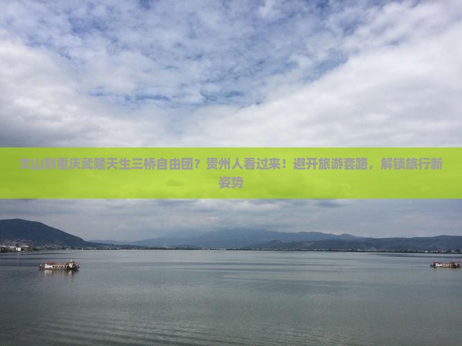 文山到重庆武隆天生三桥自由团？贵州人看过来！避开旅游套路，解锁旅行新姿势