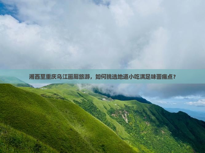 湘西至重庆乌江画廊旅游，如何挑选地道小吃满足味蕾痛点？