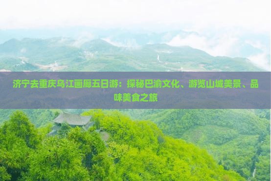 济宁去重庆乌江画廊五日游：探秘巴渝文化、游览山城美景、品味美食之旅