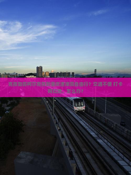克孜勒苏柯尔克孜到重庆渣滓洞自由行？交通不便+打卡网红地，怎么办？