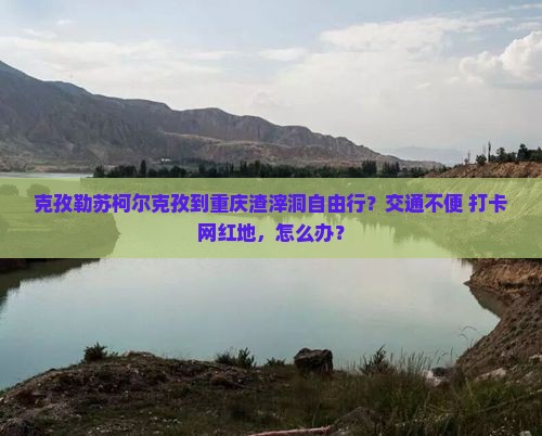 克孜勒苏柯尔克孜到重庆渣滓洞自由行？交通不便+打卡网红地，怎么办？