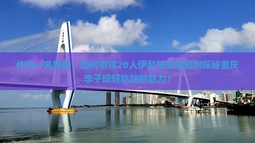 作为一名导游，如何带领20人伊犁旅游团顺利探秘重庆李子坝轻轨站的魅力？