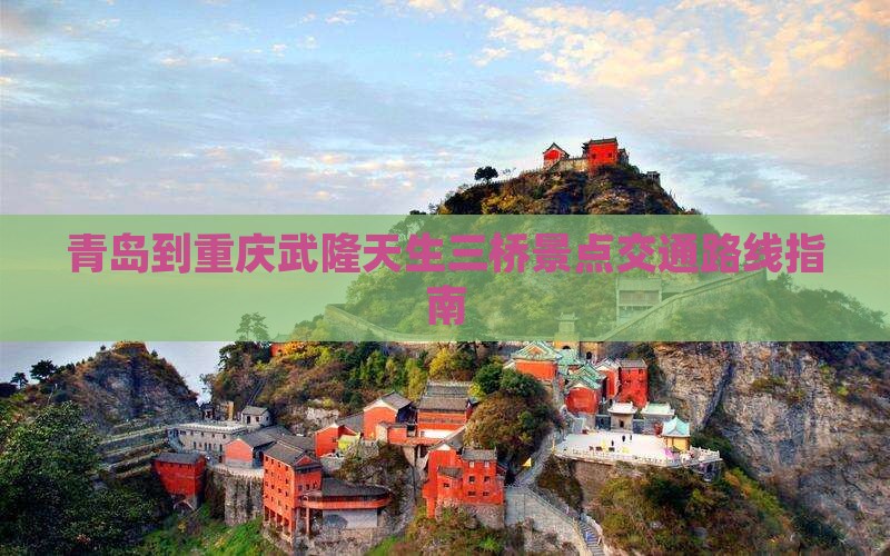 青岛到重庆武隆天生三桥景点交通路线指南 青岛到重庆武隆天生三桥景点交通路线指南