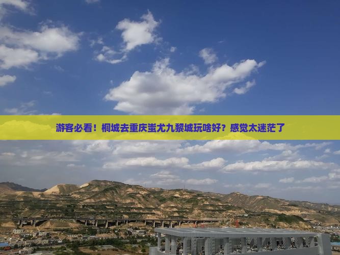 游客必看！桐城去重庆蚩尤九黎城玩啥好？感觉太迷茫了