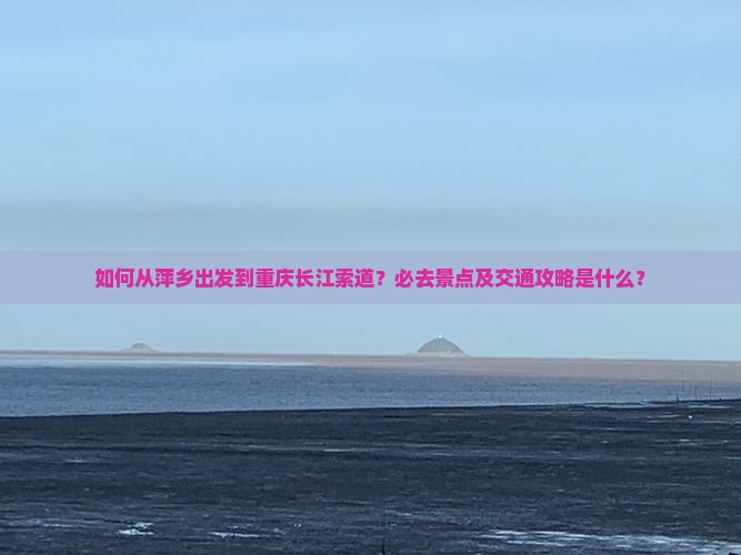 如何从萍乡出发到重庆长江索道？必去景点及交通攻略是什么？