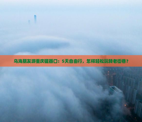 乌海朋友游重庆磁器口：5天自由行，怎样轻松玩转老街巷？