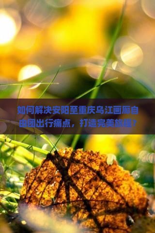 如何解决安阳至重庆乌江画廊自由团出行痛点，打造完美旅程？