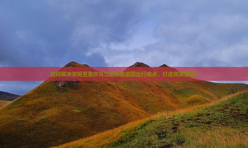 如何解决安阳至重庆乌江画廊自由团出行痛点，打造完美旅程？