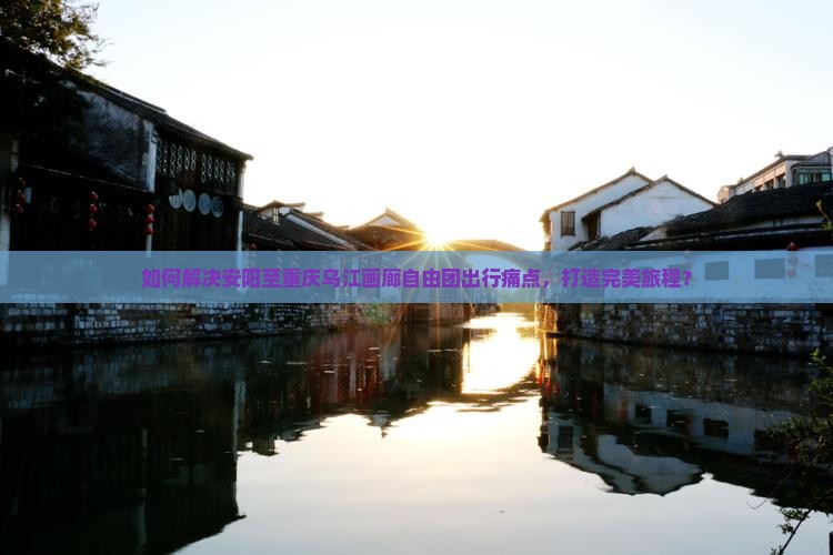 如何解决安阳至重庆乌江画廊自由团出行痛点，打造完美旅程？