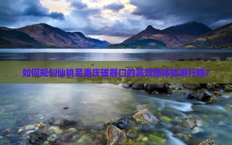 如何规划仙桃至重庆磁器口的高效团体旅游行程？
