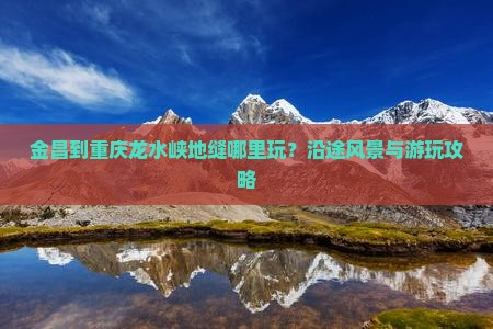 金昌到重庆龙水峡地缝哪里玩？沿途风景与游玩攻略