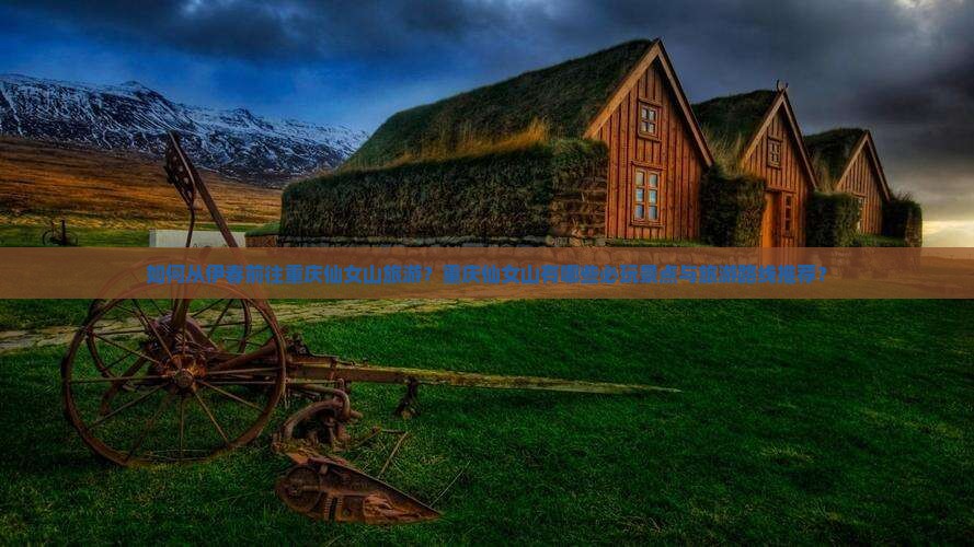 如何从伊春前往重庆仙女山旅游？重庆仙女山有哪些必玩景点与旅游路线推荐？