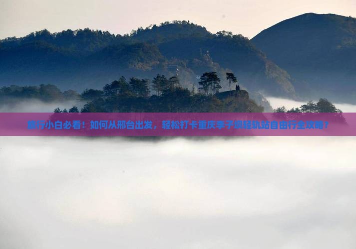 旅行小白必看！如何从邢台出发，轻松打卡重庆李子坝轻轨站自由行全攻略？