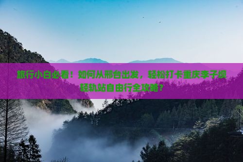 旅行小白必看！如何从邢台出发，轻松打卡重庆李子坝轻轨站自由行全攻略？