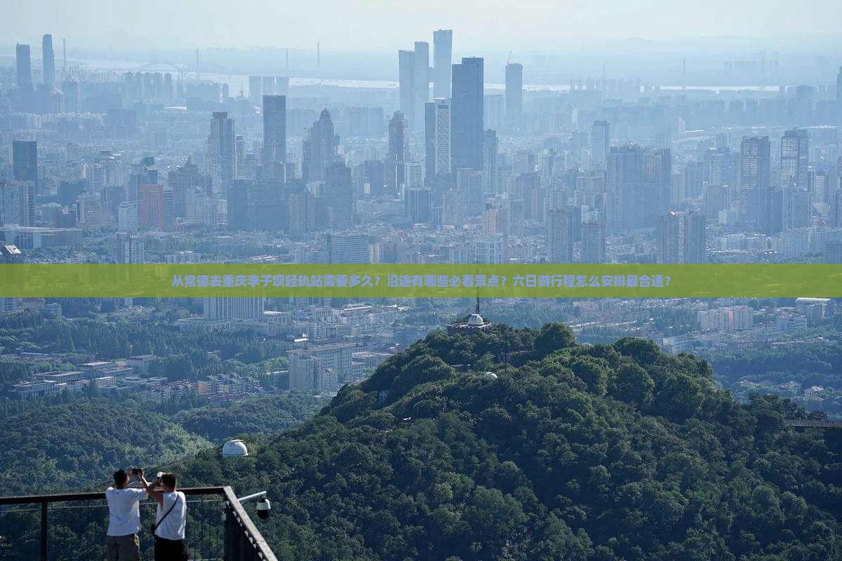 从常德去重庆李子坝轻轨站需要多久？沿途有哪些必看景点？六日游行程怎么安排最合适？