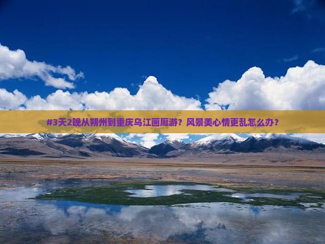 #3天2晚从朔州到重庆乌江画廊游？风景美心情更乱怎么办？