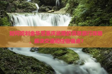 如何规划金华至重庆武隆的高效旅行攻略，解决交通和住宿痛点？