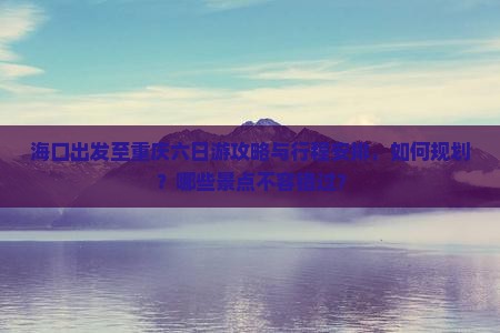 海口出发至重庆六日游攻略与行程安排，如何规划？哪些景点不容错过？