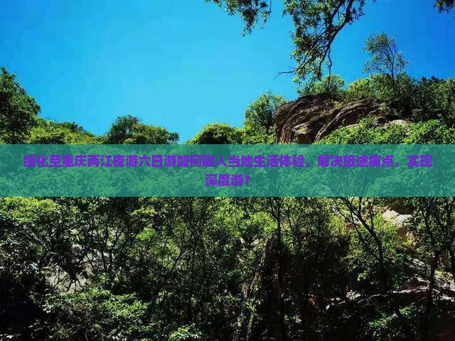 绥化至重庆两江夜游六日游如何融入当地生活体验，解决旅途痛点，实现深度游？
