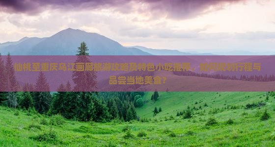 仙桃至重庆乌江画廊旅游攻略及特色小吃推荐，如何规划行程与品尝当地美食？