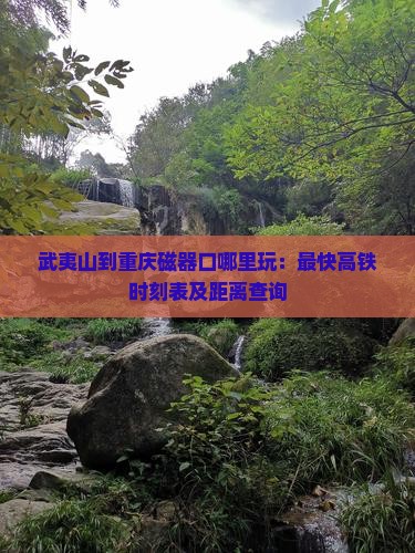 武夷山到重庆磁器口哪里玩：最快高铁时刻表及距离查询