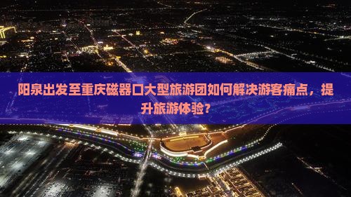 阳泉出发至重庆磁器口大型旅游团如何解决游客痛点，提升旅游体验？