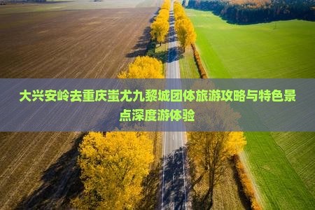 大兴安岭去重庆蚩尤九黎城团体旅游攻略与特色景点深度游体验