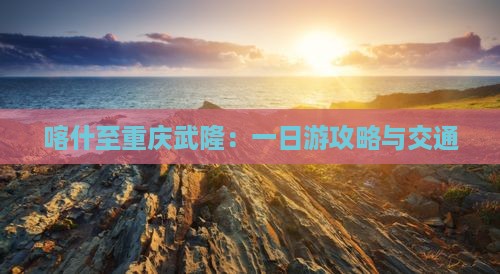 喀什至重庆武隆：一日游攻略与交通
