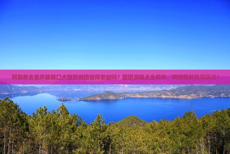 阿勒泰去重庆磁器口大型旅游团