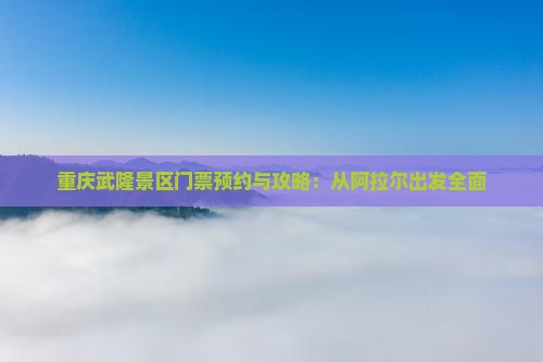 重庆武隆景区门票预约与攻略：从阿拉尔出发全面