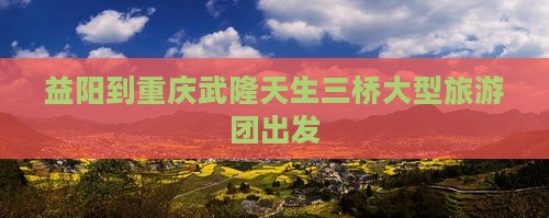 益阳到重庆武隆天生三桥大型旅游团出发