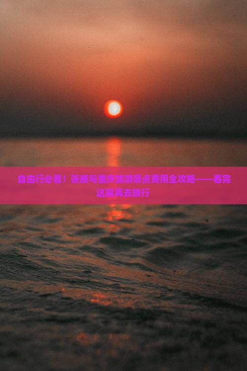 自由行必看！张掖与重庆旅游景点费用全攻略——看完这篇再去旅行